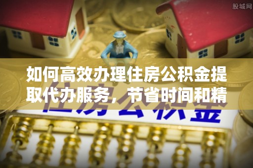 元阳如何高效办理住房公积金提取代办服务，节省时间和精力