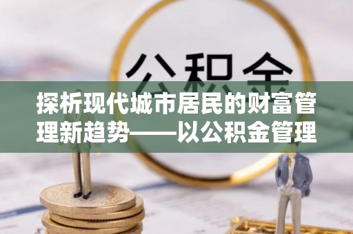 元阳探析现代城市居民的财富管理新趋势——以公积金管理中心为核心