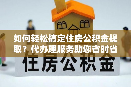 元阳如何轻松搞定住房公积金提取？代办理服务助您省时省力