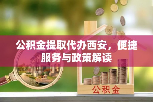 元阳公积金提取代办西安，便捷服务与政策解读