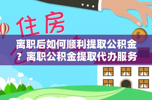 元阳离职后如何顺利提取公积金？离职公积金提取代办服务帮你搞定！