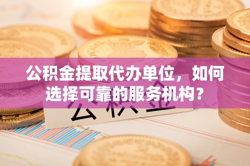 元阳公积金提取代办单位，如何选择可靠的服务机构？