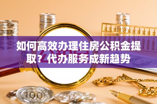 元阳如何高效办理住房公积金提取？代办服务成新趋势