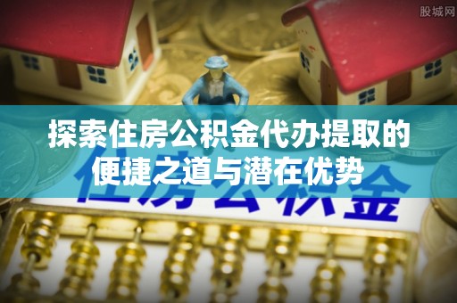 元阳探索住房公积金代办提取的便捷之道与潜在优势