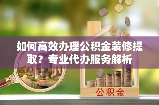 元阳如何高效办理公积金装修提取？专业代办服务解析