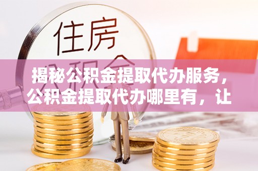 元阳揭秘公积金提取代办服务，公积金提取代办哪里有，让你省时省心的解决方案