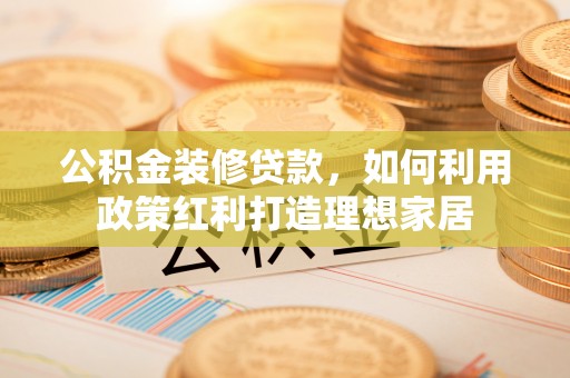 元阳公积金装修贷款，如何利用政策红利打造理想家居