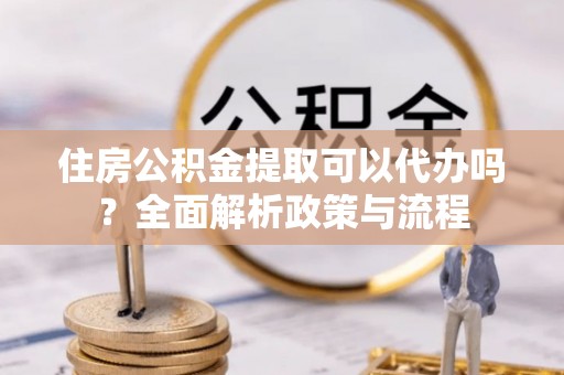 元阳住房公积金提取可以代办吗？全面解析政策与流程