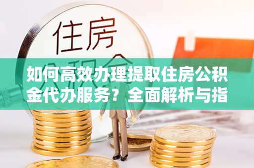 元阳如何高效办理提取住房公积金代办服务？全面解析与指南