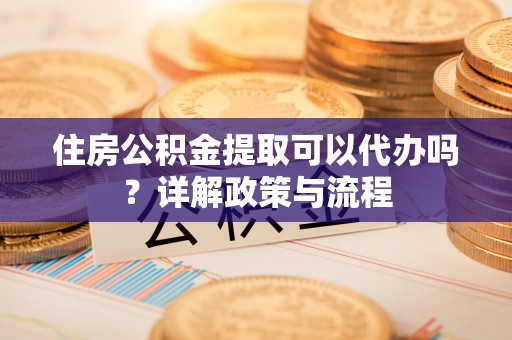 元阳住房公积金提取可以代办吗？详解政策与流程