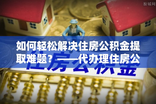 元阳如何轻松解决住房公积金提取难题？——代办理住房公积金提取服务解析