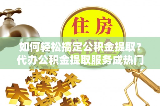 元阳如何轻松搞定公积金提取？代办公积金提取服务成热门选择