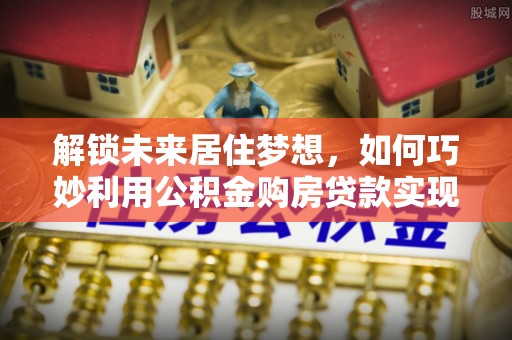 元阳解锁未来居住梦想，如何巧妙利用公积金购房贷款实现房产投资