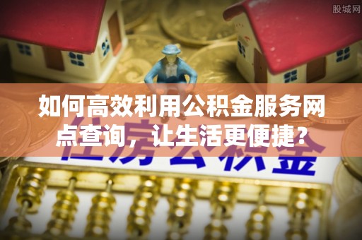 元阳如何高效利用公积金服务网点查询，让生活更便捷？