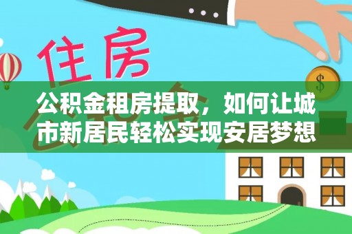 元阳公积金租房提取，如何让城市新居民轻松实现安居梦想