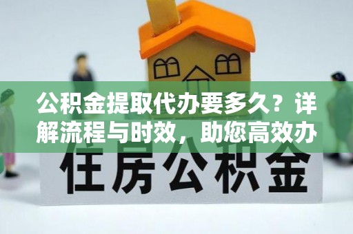 元阳公积金提取代办要多久？详解流程与时效，助您高效办理