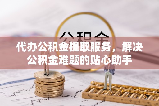 元阳代办公积金提取服务，解决公积金难题的贴心助手