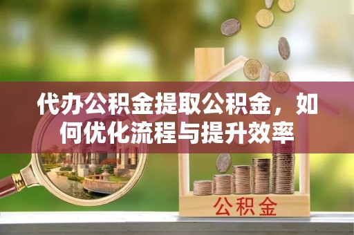元阳代办公积金提取公积金，如何优化流程与提升效率