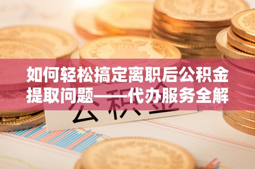 元阳如何轻松搞定离职后公积金提取问题——代办服务全解析