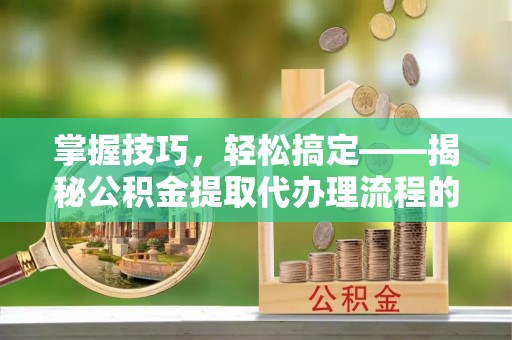 元阳掌握技巧，轻松搞定——揭秘公积金提取代办理流程的关键步骤