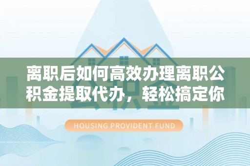 元阳离职后如何高效办理离职公积金提取代办，轻松搞定你的公积金