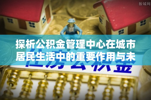 元阳探析公积金管理中心在城市居民生活中的重要作用与未来发展趋势