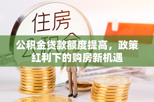 元阳公积金贷款额度提高，政策红利下的购房新机遇