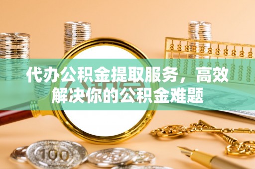 元阳代办公积金提取服务，高效解决你的公积金难题