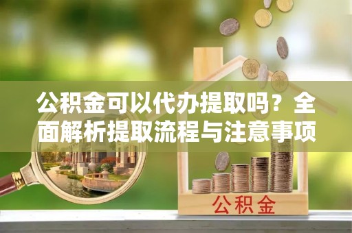 元阳公积金可以代办提取吗？全面解析提取流程与注意事项