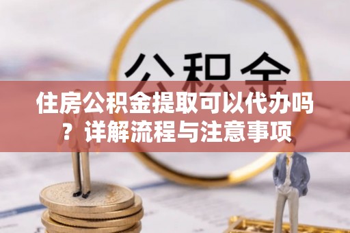 元阳住房公积金提取可以代办吗？详解流程与注意事项