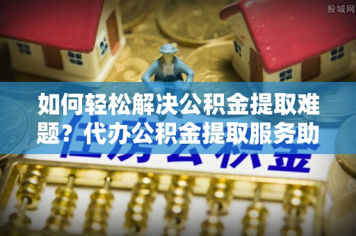 元阳如何轻松解决公积金提取难题？代办公积金提取服务助您一臂之力