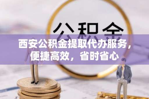 元阳西安公积金提取代办服务，便捷高效，省时省心