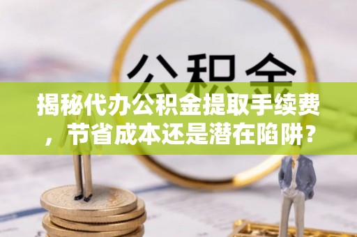 元阳揭秘代办公积金提取手续费，节省成本还是潜在陷阱？
