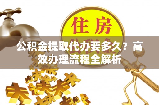 元阳公积金提取代办要多久？高效办理流程全解析