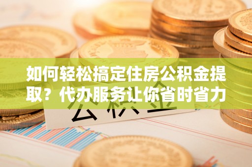 元阳如何轻松搞定住房公积金提取？代办服务让你省时省力