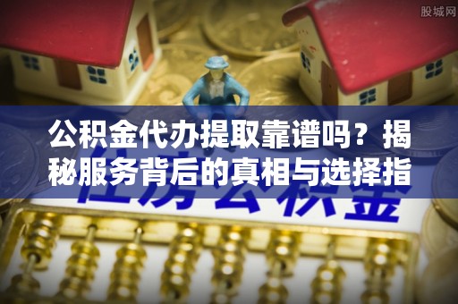 元阳公积金代办提取靠谱吗？揭秘服务背后的真相与选择指南
