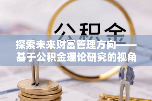 元阳探索未来财富管理方向——基于公积金理论研究的视角