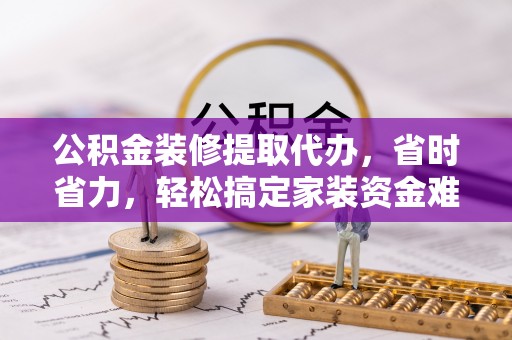元阳公积金装修提取代办，省时省力，轻松搞定家装资金难题