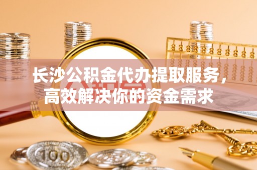 元阳长沙公积金代办提取服务，高效解决你的资金需求