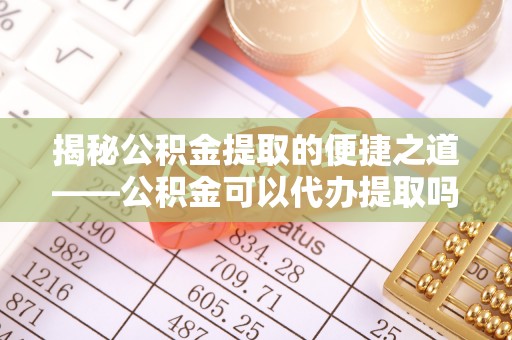 元阳揭秘公积金提取的便捷之道——公积金可以代办提取吗？