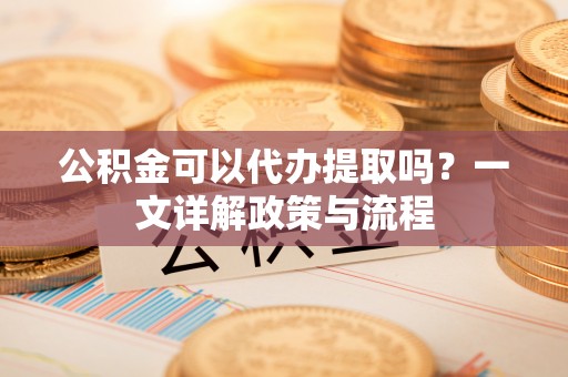 元阳公积金可以代办提取吗？一文详解政策与流程