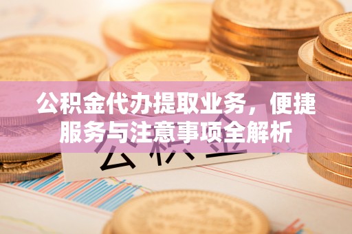 元阳公积金代办提取业务，便捷服务与注意事项全解析