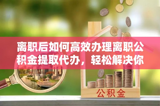 元阳离职后如何高效办理离职公积金提取代办，轻松解决你的后顾之忧