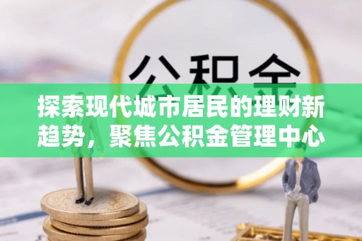 元阳探索现代城市居民的理财新趋势，聚焦公积金管理中心的服务创新