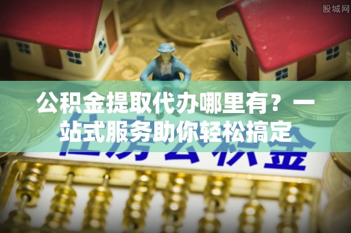 元阳公积金提取代办哪里有？一站式服务助你轻松搞定