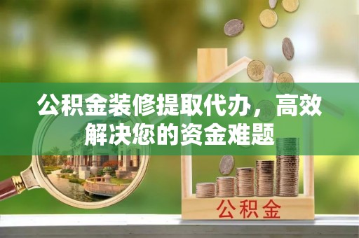 元阳公积金装修提取代办，高效解决您的资金难题