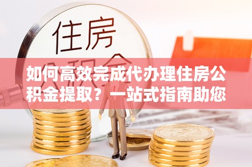 元阳如何高效完成代办理住房公积金提取？一站式指南助您轻松搞定