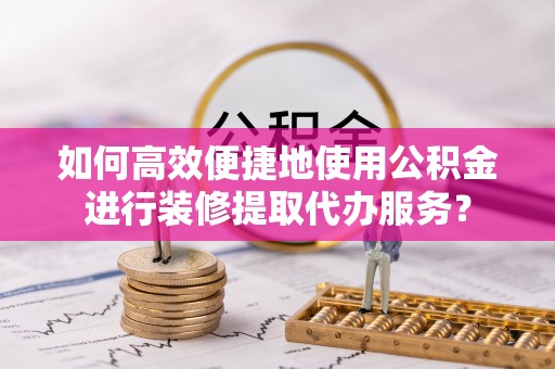 元阳如何高效便捷地使用公积金进行装修提取代办服务？