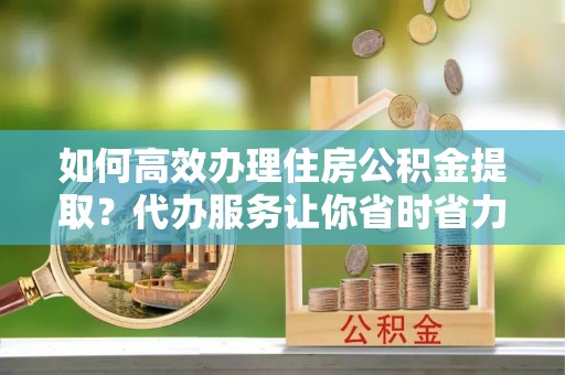 元阳如何高效办理住房公积金提取？代办服务让你省时省力