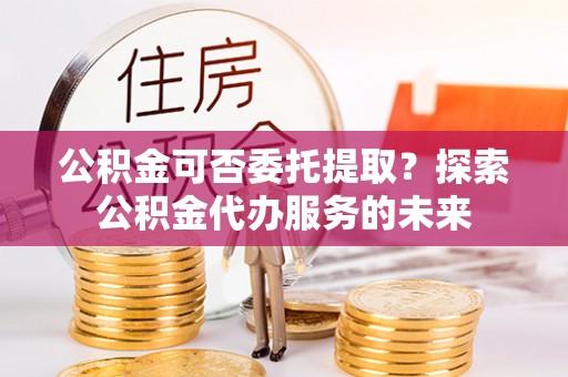 元阳公积金可否委托提取？探索公积金代办服务的未来